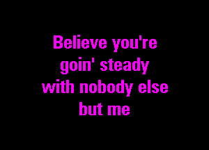 Believe you're
goin' steady

with nobody else
but me