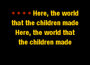 o o o 0 Here, the world
that the children made
Here, the world that

the children made