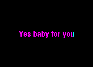 Yes baby for you