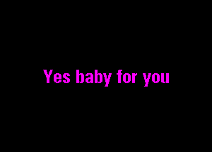 Yes baby for you
