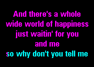 And there's a whole
wide world of happiness
iust waitin' for you
and me
so why don't you tell me