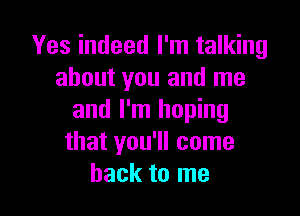 Yes indeed I'm talking
about you and me

and I'm hoping
that you'll come
back to me