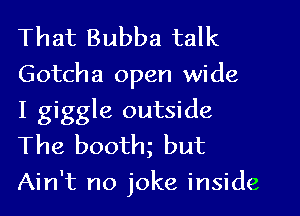 That Bubba talk

Gotcha open wide
I giggle outside
The booth but

Ain't no joke inside