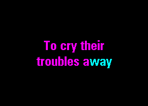 To cry their

troubles away