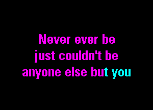 Never ever he

just couldn't be
anyone else but you