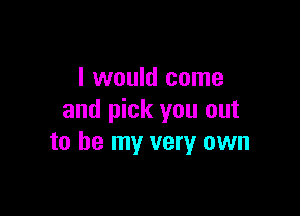 I would come

and pick you out
to be my very own