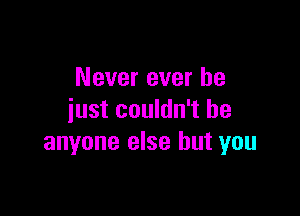 Never ever he

just couldn't be
anyone else but you