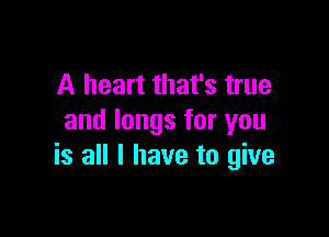 A heart that's true

and longs for you
is all I have to give