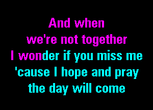 And when
we're not together
I wonder if you miss me
'cause I hope and pray
the day will come