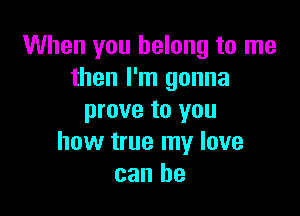 When you belong to me
then I'm gonna

prove to you
how true my love
can he