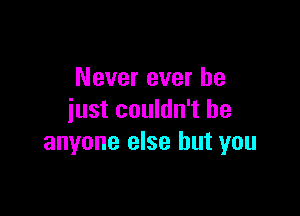 Never ever he

just couldn't be
anyone else but you