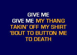 GIVE ME
GIVE ME MY THANG
TAKIN' OFF MY SHIRT
'BOUT TU BUTTON ME
TO DEATH