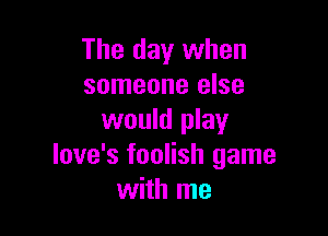 The day when
someone else

would play
love's foolish game
with me