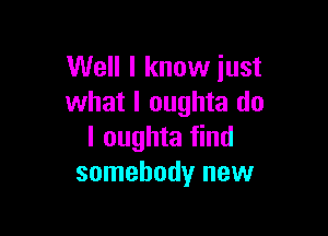 Well I know just
what I oughta do

I oughta find
somebody new