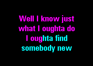 Well I know just
what I oughta do

I oughta find
somebody new