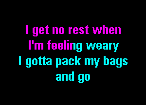 I get no rest when
I'm feeling weary

I gotta pack my bags
and go