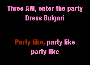 Three AM, enter the party
Dress Bulgari

Party like, party like
party like
