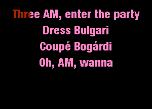 Three AM, enter the party
Dress Bulgari
Coupe? Boge'zrdi

on, AM, wanna