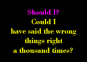 Should I?
Could I
have said the wrong
things right
a thousand times?