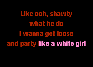 Like ooh, shawty
what he do

I wanna get loose
and party like a white girl