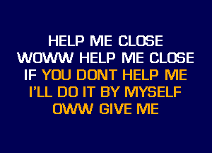 HELP ME CLOSE
WOWW HELP ME CLOSE
IF YOU DONT HELP ME
I'LL DO IT BY MYSELF
OWW GIVE ME