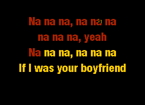 Na na na, na na na
na na na, yeah

Na na na, na na na
If I was your boyfriend