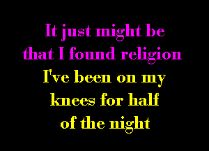 It just might be
that I found religion

I've been 011 my

knees for half
of the night