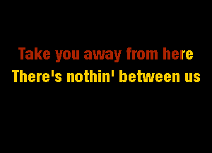 Take you away from here

There's nothin' between us