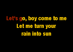 Let's go, buy come to me

Let me turn your
rain into sun