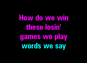 How do we win
these losin'

games we play
words we say