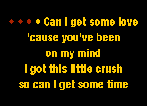 o o o 0 Can I get some love
'cause you've been

on my mind
I got this little crush
so can I get some time