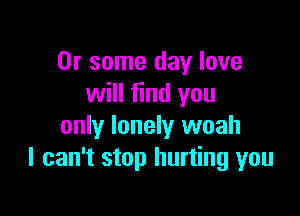 Or some day love
will find you

only lonely woah
I can't stop hurting you