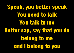 Speak, you better speak
You need to talk
You talk to me
Better say, say that you do
belong to me
and I belong to you