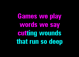 Games we play
words we say

cutting wounds
that run so deep