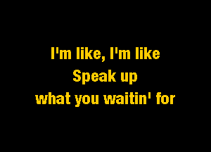 I'm like, I'm like

Speak up
what you waitin' for