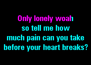 Only lonely woah
so tell me how
much pain can you take
before your heart breaks?