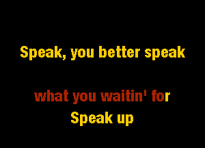 Speak, you better speak

what you waitin' for
Speak up
