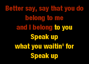 Better say, say that you do
belong to me
and I belong to you

Speak up
what you waitin' for
Speak up