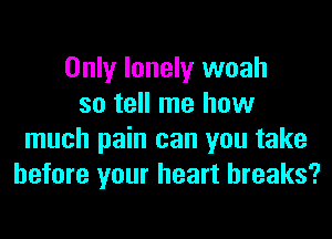 Only lonely woah
so tell me how
much pain can you take
before your heart breaks?