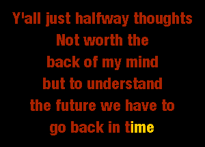 Y'all iust halfway thoughts
Not worth the
back of my mind
but to understand
the future we have to
go back in time