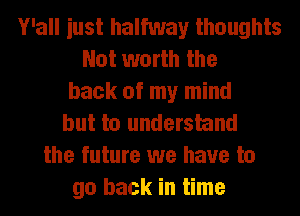 Y'all iust halfway thoughts
Not worth the
back of my mind
but to understand
the future we have to
go back in time