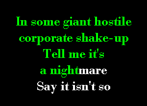 In some giant hostile
corporate Shake-up
Tell me it's
a nightmare
Say it isn't so