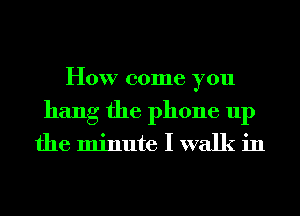 How come you
hang the phone up

the minute I walk in