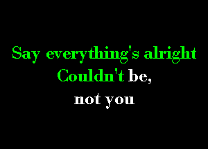 Say everything's alright

Couldn't be,

not you