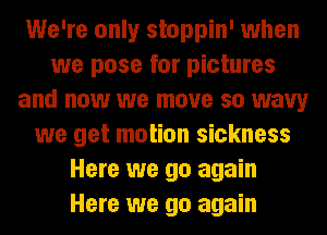 We're only stoppin' when
we pose for pictures
and now we move so wavy
we get motion sickness
Here we go again
Here we go again