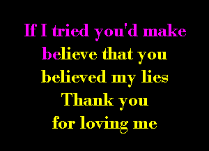 If I tried you'd make

believe that you
believed my lies
Thank you

for loving me