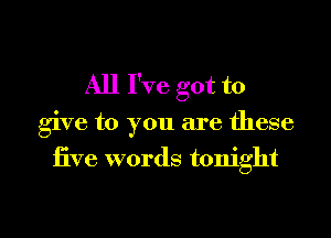All I've got to

give to you are these

five words tonight