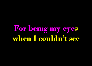 For being my eyes

when I couldn't see