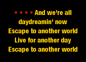 o o o 0 And we're all
daydreamin' now
Escape to another world
Live for another day
Escape to another world