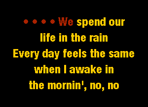 o o o 0 We spend our
life in the rain

Every day feels the same
when I awake in
the mornin', no, no